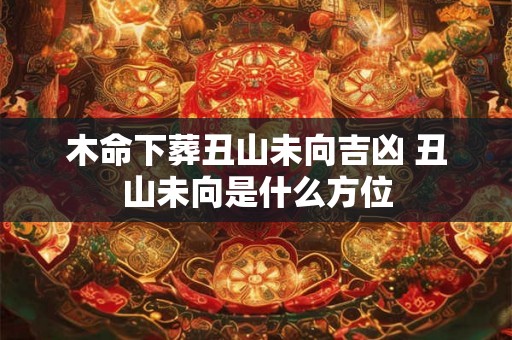 木命下葬丑山未向吉凶 丑山未向是什么方位