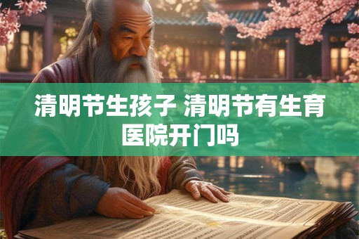 清明节生孩子 清明节有生育医院开门吗