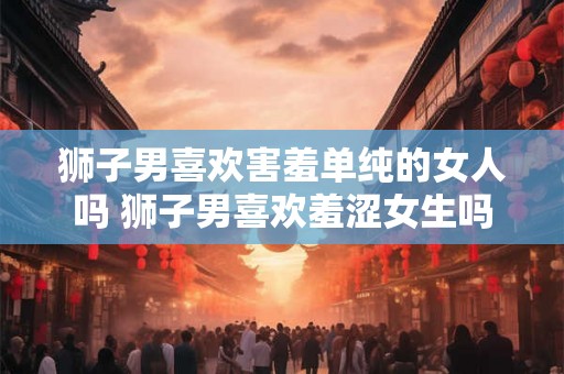 狮子男喜欢害羞单纯的女人吗 狮子男喜欢羞涩女生吗