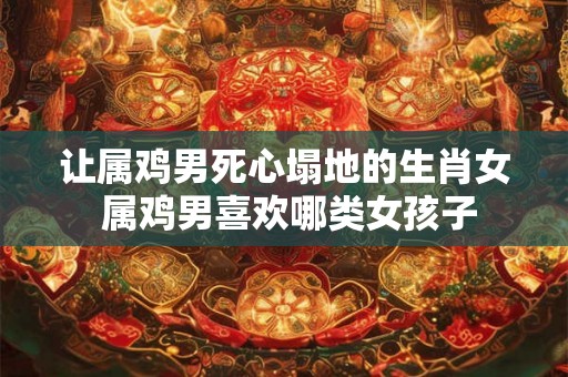 让属鸡男死心塌地的生肖女 属鸡男喜欢哪类女孩子 让属鸡男死心塌地的生肖女 属鸡男喜欢哪类女孩子