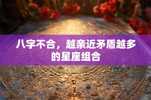 八字不合,越亲近矛盾越多的星座组合 八字不合,越亲近矛盾越多的星座组合