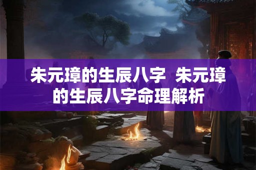 朱元璋的生辰八字 朱元璋的生辰八字命理解析 朱元璋的生辰八字 朱元璋的生辰八字命理解析