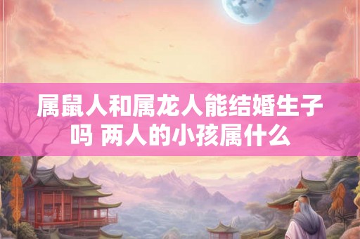 属鼠人和属龙人能结婚生子吗 两人的小孩属什么 属鼠人和属龙人能结婚生子吗 两人的小孩属什么