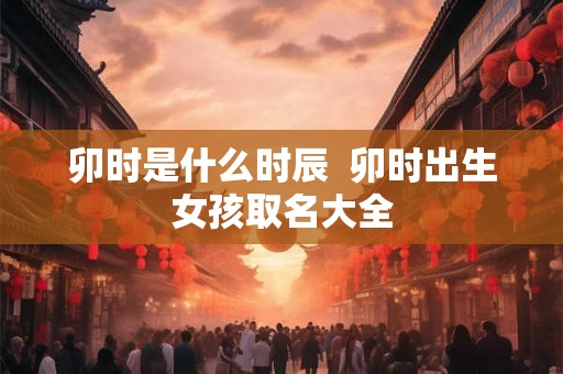 卯时是什么时辰  卯时出生女孩取名大全