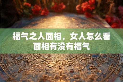 福气之人面相，女人怎么看面相有没有福气
