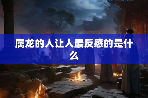 属龙的人让人最反感的是什么