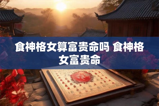 食神格女算富贵命吗 食神格女富贵命