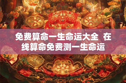 免费算命一生命运大全  在线算命免费测一生命运