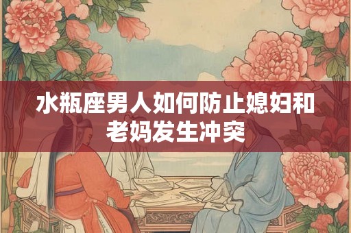 水瓶座男人如何防止媳妇和老妈发生冲突 水瓶座男人如何防止媳妇和老妈发生冲突