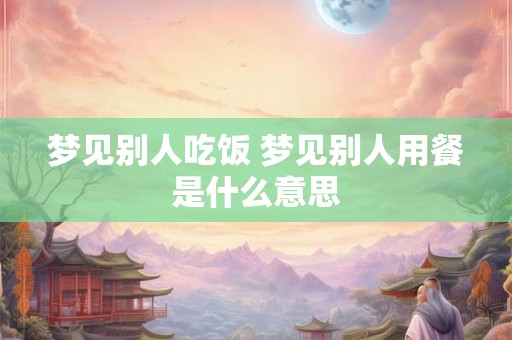 梦见别人吃饭 梦见别人用餐是什么意思 梦见别人吃饭 梦见别人用餐是什么意思