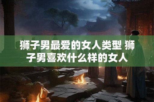 狮子男最爱的女人类型 狮子男喜欢什么样的女人