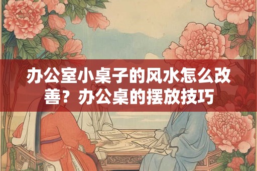 办公室小桌子的风水怎么改善？办公桌的摆放技巧