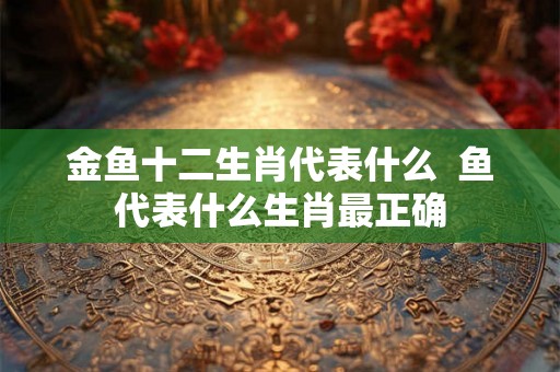 金鱼十二生肖代表什么 鱼代表什么生肖最正确 金鱼十二生肖代表什么 鱼代表什么生肖最正确