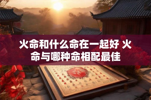 火命和什么命在一起好 火命与哪种命相配最佳 火命和什么命在一起好 火命与哪种命相配最佳