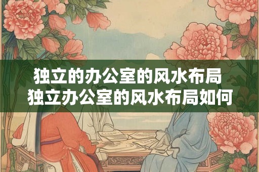 独立的办公室的风水布局 独立办公室的风水布局如何布置