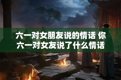 六一对女朋友说的情话 你六一对女友说了什么情话