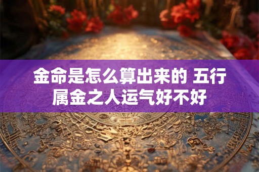 金命是怎么算出来的 五行属金之人运气好不好 金命是怎么算出来的 五行属金之人运气好不好