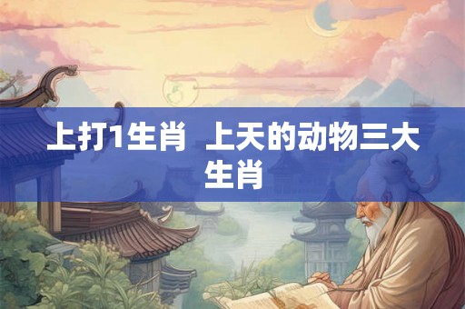 上打1生肖 上天的动物三大生肖 上打1生肖 上天的动物三大生肖