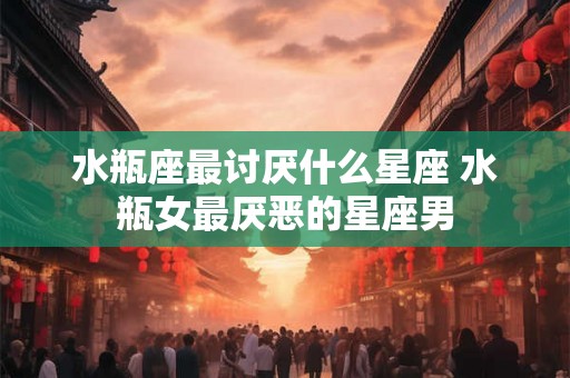 水瓶座最讨厌什么星座 水瓶女最厌恶的星座男 水瓶座最讨厌什么星座 水瓶女最厌恶的星座男
