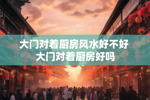 大门对着厨房风水好不好 大门对着厨房好吗