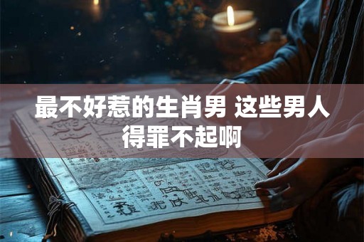 最不好惹的生肖男 这些男人得罪不起啊 最不好惹的生肖男 这些男人得罪不起啊