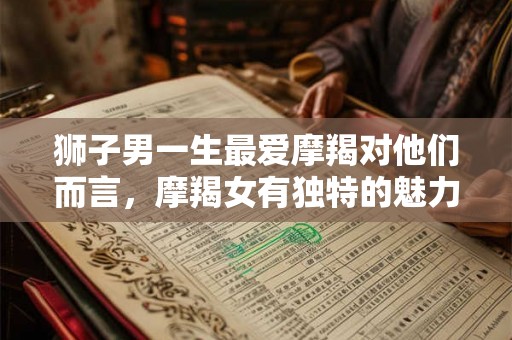 狮子男一生最爱摩羯对他们而言，摩羯女有独特的魅力吗？