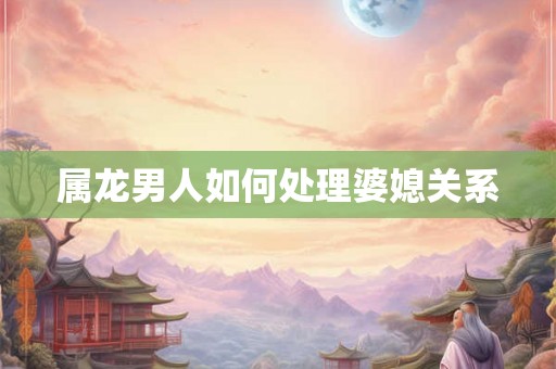属龙男人如何处理婆媳关系 属龙男人如何处理婆媳关系