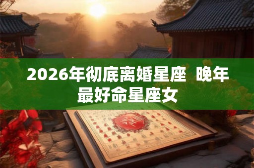 2026年彻底离婚星座  晚年最好命星座女