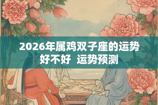 2026年属鸡双子座的运势好不好  运势预测