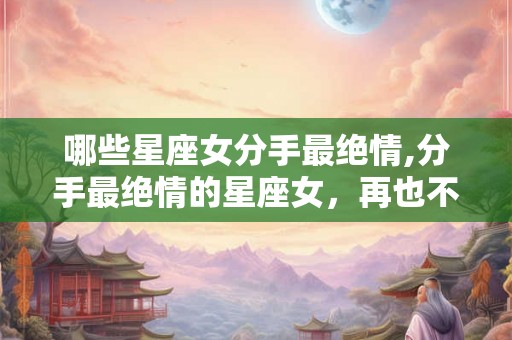 哪些星座女分手最绝情,分手最绝情的星座女，再也不回头！