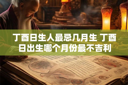 丁酉日生人最忌几月生 丁酉日出生哪个月份最不吉利 丁酉日生人最忌几月生 丁酉日出生哪个月份最不吉利