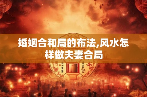 婚姻合和局的布法,风水怎样做夫妻合局