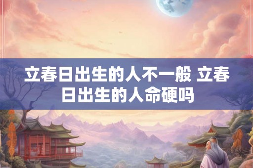 立春日出生的人不一般 立春日出生的人命硬吗