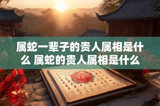 属蛇一辈子的贵人属相是什么 属蛇的贵人属相是什么