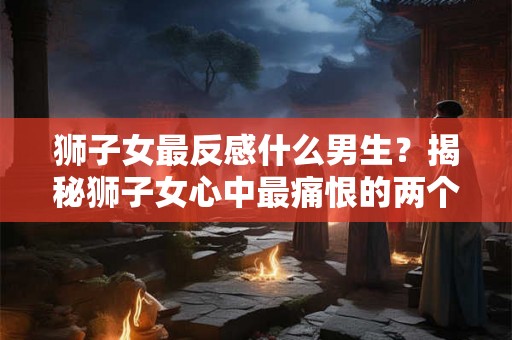 狮子女最反感什么男生？揭秘狮子女心中最痛恨的两个类型