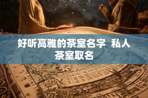 好听高雅的茶室名字  私人茶室取名