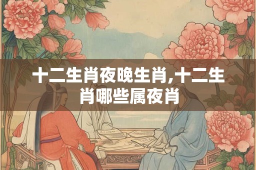 十二生肖夜晚生肖,十二生肖哪些属夜肖