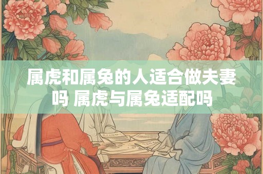 属虎和属兔的人适合做夫妻吗 属虎与属兔适配吗