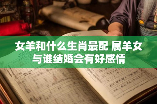 女羊和什么生肖最配 属羊女与谁结婚会有好感情 女羊和什么生肖最配 属羊女与谁结婚会有好感情