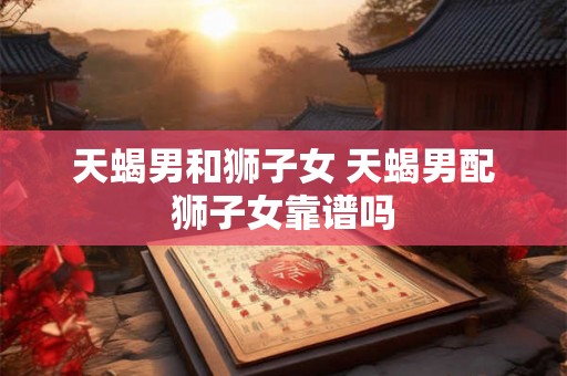 天蝎男和狮子女 天蝎男配狮子女靠谱吗 天蝎男和狮子女 天蝎男配狮子女靠谱吗