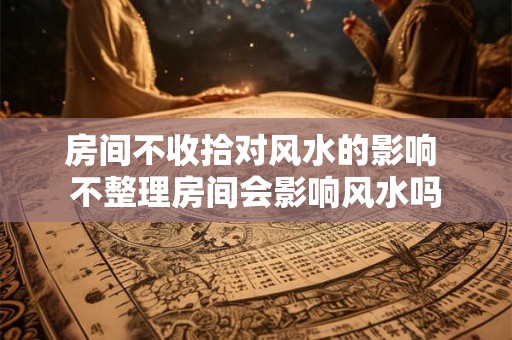 房间不收拾对风水的影响 不整理房间会影响风水吗
