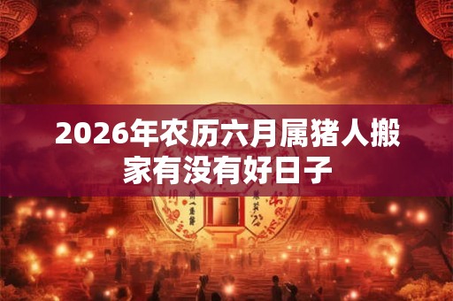 2026年农历六月属猪人搬家有没有好日子