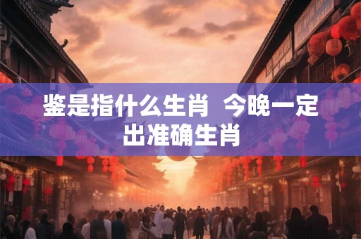 鉴是指什么生肖 今晚一定出准确生肖 鉴是指什么生肖 今晚一定出准确生肖