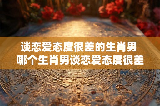 谈恋爱态度很差的生肖男 哪个生肖男谈恋爱态度很差