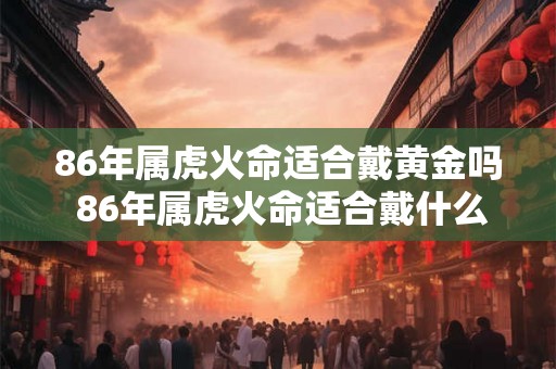 86年属虎火命适合戴黄金吗 86年属虎火命适合戴什么饰品
