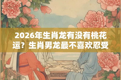 2026年生肖龙有没有桃花运？生肖男龙最不喜欢忍受女友什么？