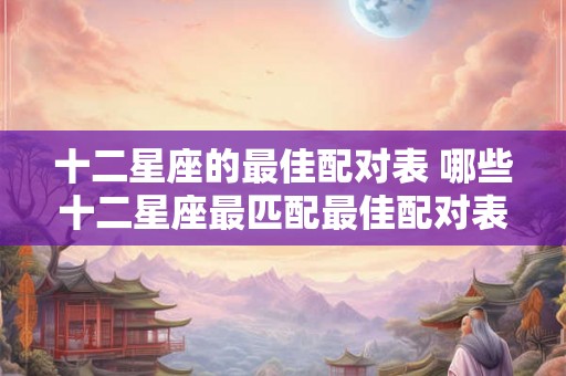 十二星座的最佳配对表 哪些十二星座最匹配最佳配对表来帮你一一解析