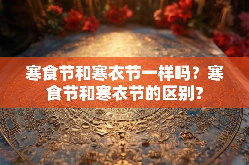 寒食节和寒衣节一样吗？寒食节和寒衣节的区别？