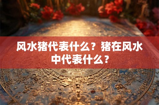 风水猪代表什么?猪在风水中代表什么? 风水猪代表什么?猪在风水中代表什么?