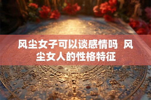 风尘女子可以谈感情吗 风尘女人的性格特征 风尘女子可以谈感情吗 风尘女人的性格特征